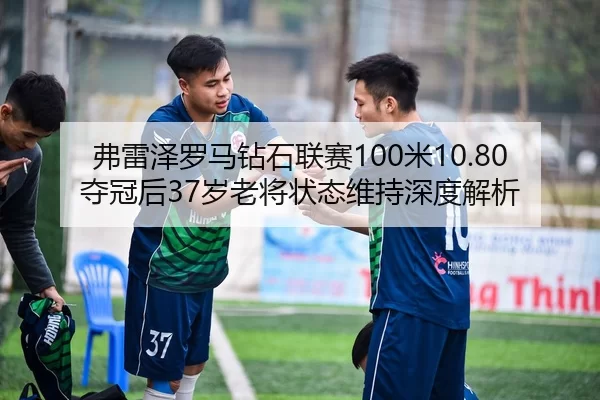 弗雷泽罗马钻石联赛100米10.80夺冠后37岁老将状态维持深度解析