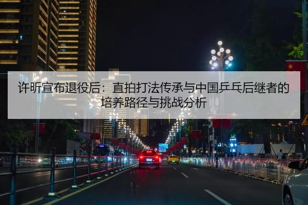 许昕宣布退役后：直拍打法传承与中国乒乓后继者的培养路径与挑战分析
